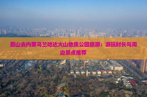 眉山去内蒙乌兰哈达火山地质公园旅游：游玩时长与周边景点推荐
