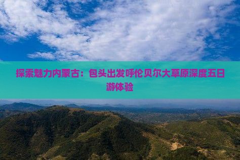 探索魅力内蒙古：包头出发呼伦贝尔大草原深度五日游体验