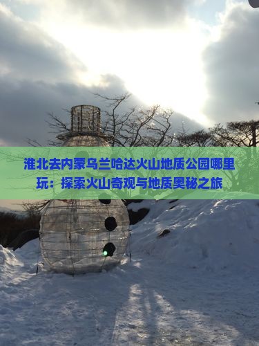 淮北去内蒙乌兰哈达火山地质公园哪里玩：探索火山奇观与地质奥秘之旅