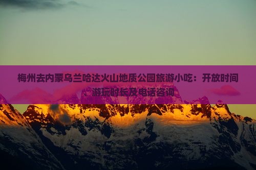梅州去内蒙乌兰哈达火山地质公园旅游小吃：开放时间、游玩时长及电话咨询
