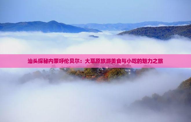 汕头探秘内蒙呼伦贝尔：大草原旅游美食与小吃的魅力之旅