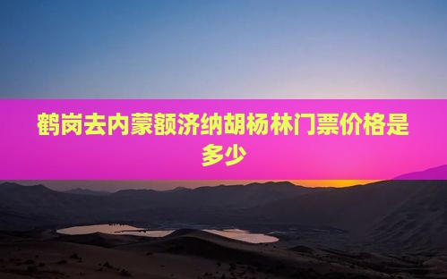鹤岗去内蒙额济纳胡杨林门票价格是多少
