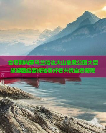 合肥到内蒙乌兰哈达火山地质公园大型旅游团招募探险爱好者共赏自然奇观