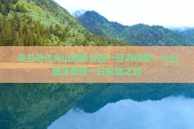 乌兰哈达火山地质公园一日游攻略：火山地质奇观一日探险之旅