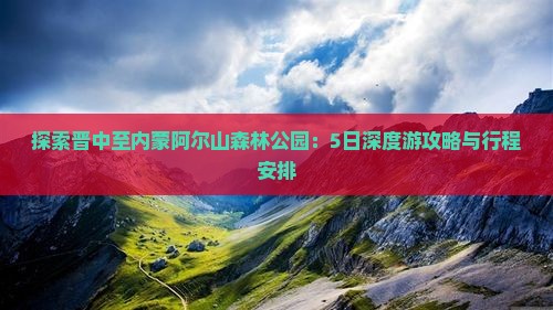 探索晋中至内蒙阿尔山森林公园：5日深度游攻略与行程安排