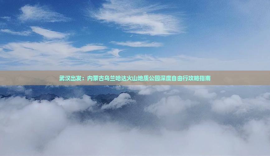 武汉出发：内蒙古乌兰哈达火山地质公园深度自由行攻略指南