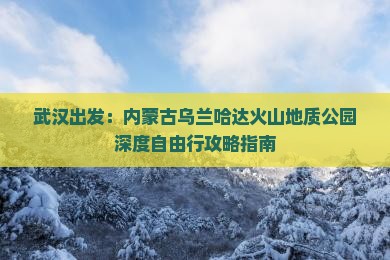武汉出发：内蒙古乌兰哈达火山地质公园深度自由行攻略指南