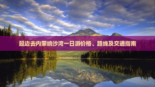 延边去内蒙响沙湾一日游价格、路线及交通指南