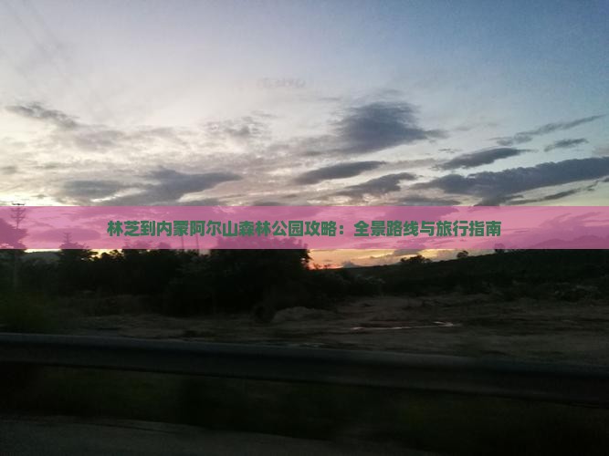林芝到内蒙阿尔山森林公园攻略：全景路线与旅行指南