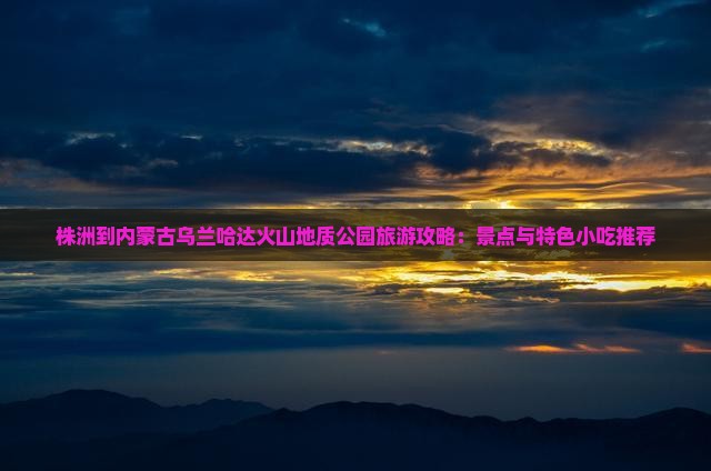 株洲到内蒙古乌兰哈达火山地质公园旅游攻略：景点与特色小吃推荐