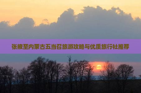 张掖至内蒙古五当召旅游攻略与优质旅行社推荐