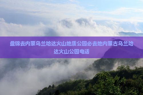 盘锦去内蒙乌兰哈达火山地质公园必去地内蒙古乌兰哈达火山公园电话