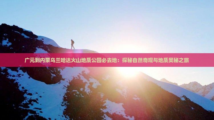 广元到内蒙乌兰哈达火山地质公园必去地：探秘自然奇观与地质奥秘之旅