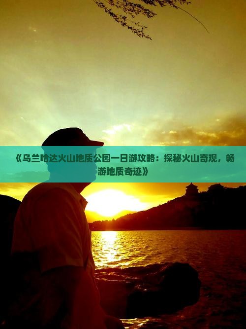 《乌兰哈达火山地质公园一日游攻略：探秘火山奇观，畅游地质奇迹》