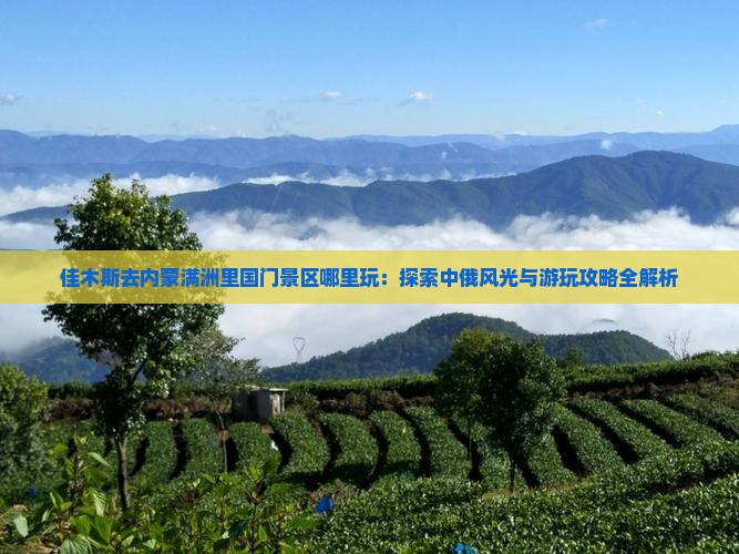佳木斯去内蒙满洲里国门景区哪里玩：探索中俄风光与游玩攻略全解析
