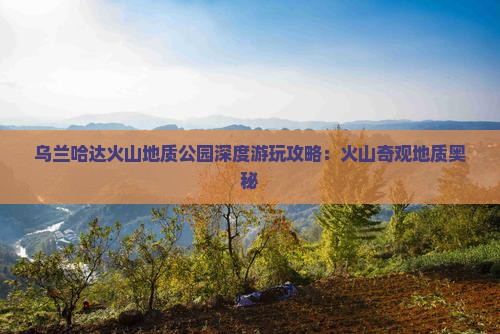 乌兰哈达火山地质公园深度游玩攻略：火山奇观地质奥秘