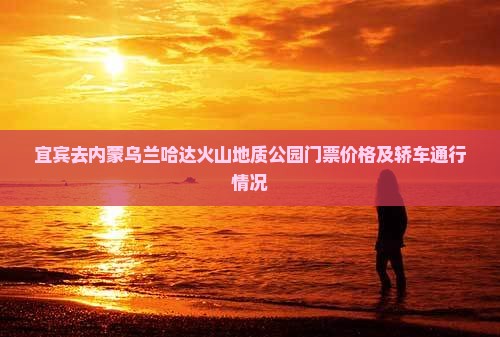 宜宾去内蒙乌兰哈达火山地质公园门票价格及轿车通行情况