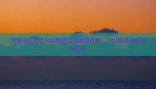 内蒙乌兰哈达火山地质公园旅游攻略：火山地质奇观必游之地