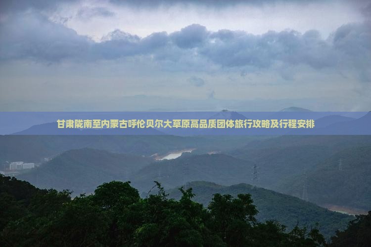 甘肃陇南至内蒙古呼伦贝尔大草原高品质团体旅行攻略及行程安排