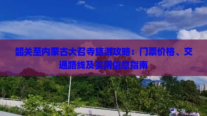 韶关至内蒙古大召寺旅游攻略：门票价格、交通路线及实用信息指南
