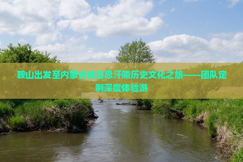 鞍山出发至内蒙古成吉思汗陵历史文化之旅——团队定制深度体验游