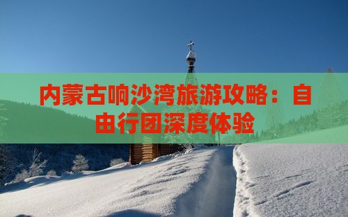 内蒙古响沙湾旅游攻略：自由行团深度体验