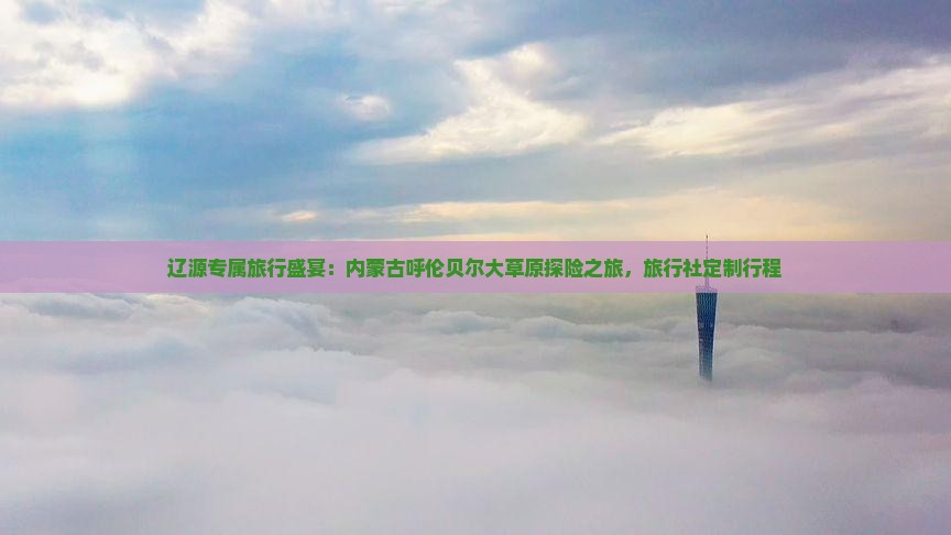 辽源专属旅行盛宴：内蒙古呼伦贝尔大草原探险之旅，旅行社定制行程