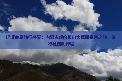 辽源专属旅行盛宴：内蒙古呼伦贝尔大草原探险之旅，旅行社定制行程