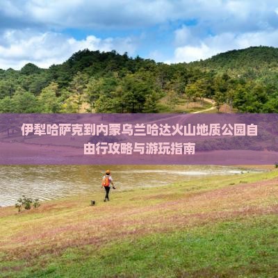 伊犁哈萨克到内蒙乌兰哈达火山地质公园自由行攻略与游玩指南