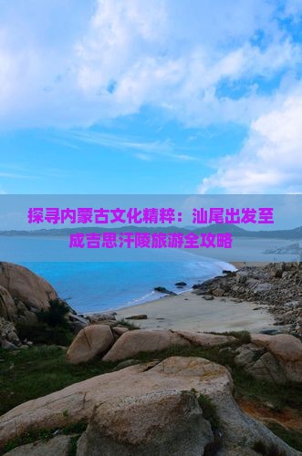 探寻内蒙古文化精粹：汕尾出发至成吉思汗陵旅游全攻略