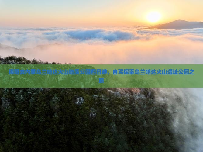 揭阳去内蒙乌兰哈达火山地质公园四日游，自驾探索乌兰哈达火山遗址公园之旅