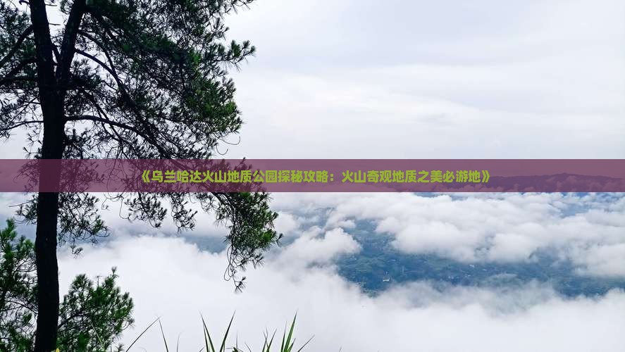 《乌兰哈达火山地质公园探秘攻略：火山奇观地质之美必游地》