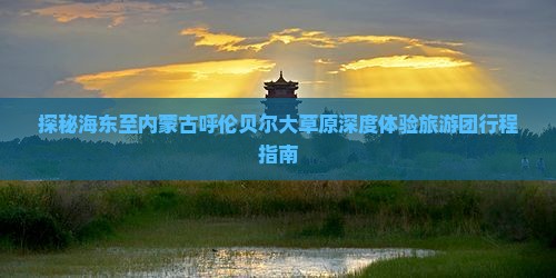 探秘海东至内蒙古呼伦贝尔大草原深度体验旅游团行程指南