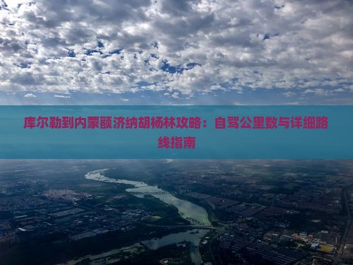 库尔勒到内蒙额济纳胡杨林攻略：自驾公里数与详细路线指南