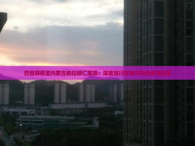 巴音郭楞至内蒙古希拉穆仁草原：深度旅行攻略与特色体验指南