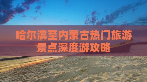 哈尔滨至内蒙古热门旅游景点深度游攻略