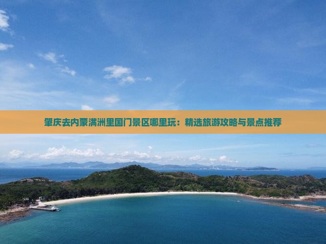 肇庆去内蒙满洲里国门景区哪里玩：精选旅游攻略与景点推荐
