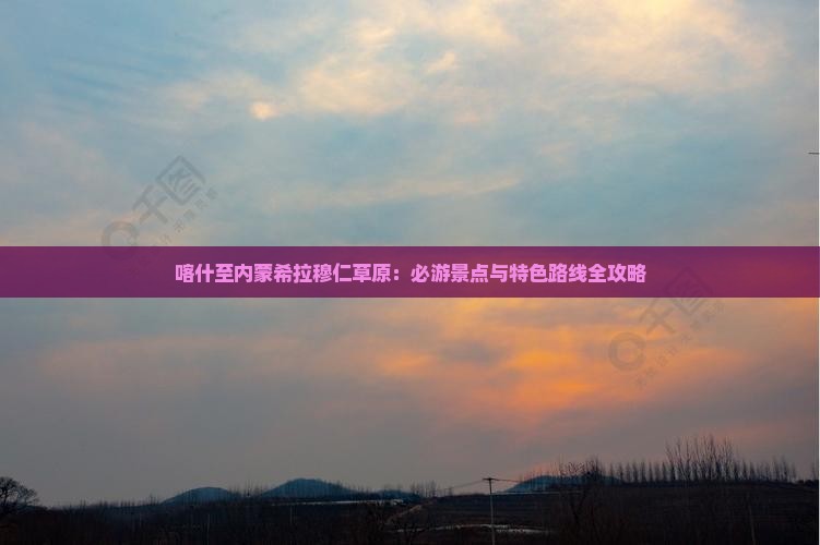 喀什至内蒙希拉穆仁草原：必游景点与特色路线全攻略