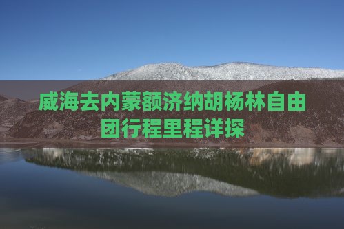 威海去内蒙额济纳胡杨林自由团行程里程详探