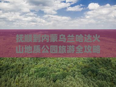 抚顺到内蒙乌兰哈达火山地质公园旅游全攻略