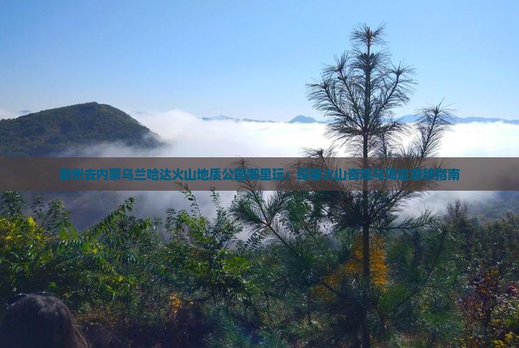 滁州去内蒙乌兰哈达火山地质公园哪里玩：探秘火山奇观与周边游憩指南