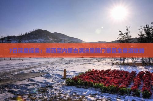 7日深度探索：湘西至内蒙古满洲里国门景区全景游攻略