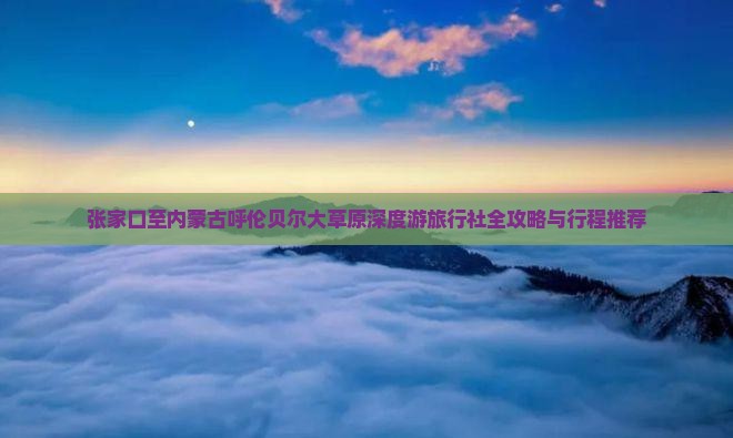 张家口至内蒙古呼伦贝尔大草原深度游旅行社全攻略与行程推荐