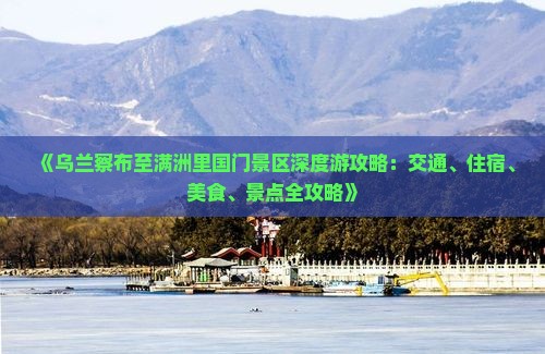 《乌兰察布至满洲里国门景区深度游攻略：交通、住宿、美食、景点全攻略》