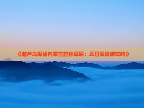 《葫芦岛探秘内蒙古拉穆草原：五日深度游攻略》
