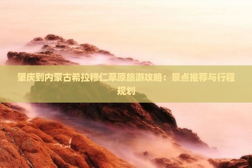 肇庆到内蒙古希拉穆仁草原旅游攻略：景点推荐与行程规划