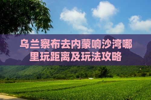 乌兰察布去内蒙响沙湾哪里玩距离及玩法攻略
