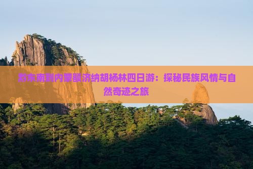 黔东南到内蒙额济纳胡杨林四日游：探秘民族风情与自然奇迹之旅