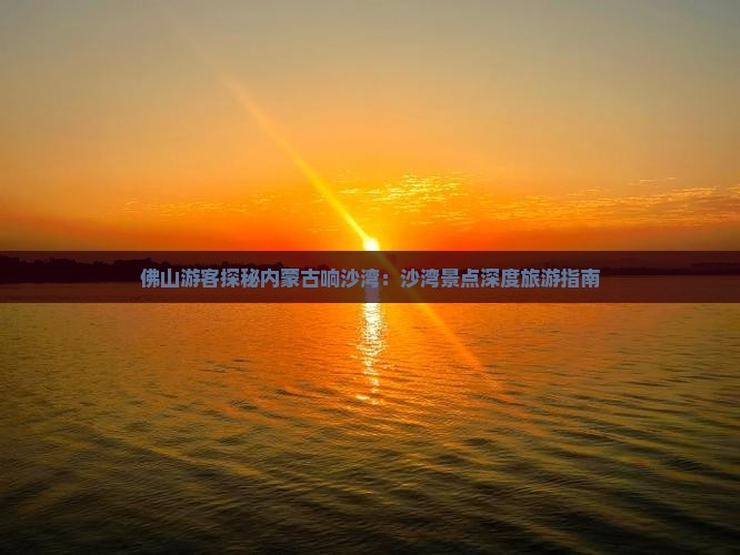 佛山游客探秘内蒙古响沙湾：沙湾景点深度旅游指南