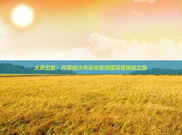 大庆出发：内蒙响沙湾豪华旅游团深度体验之旅